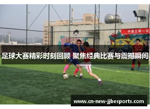 足球大赛精彩时刻回顾 聚焦经典比赛与震撼瞬间