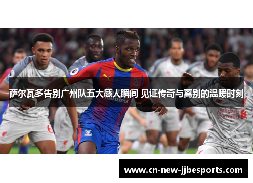 萨尔瓦多告别广州队五大感人瞬间 见证传奇与离别的温暖时刻