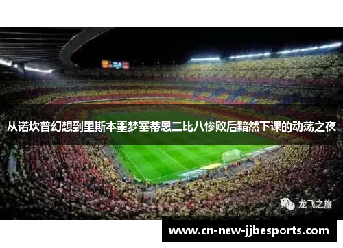 从诺坎普幻想到里斯本噩梦塞蒂恩二比八惨败后黯然下课的动荡之夜 从诺坎普幻想到里斯本噩梦塞蒂恩二比八惨败后黯然下课的动荡之夜