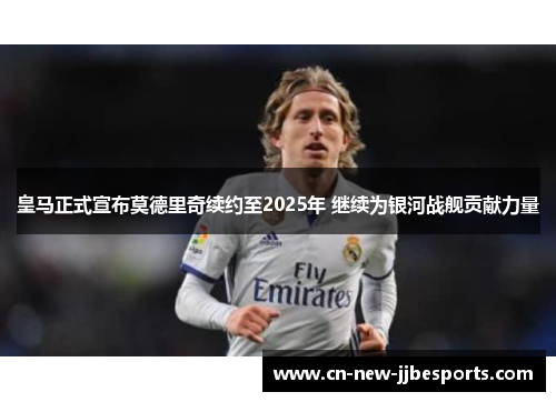 皇马正式宣布莫德里奇续约至2025年 继续为银河战舰贡献力量