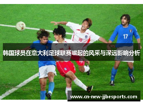 韩国球员在意大利足球联赛崛起的风采与深远影响分析